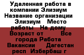 Удаленная работа в компании Элизиум › Название организации ­ Элизиум › Место работы ­ На дому › Возраст от ­ 16 - Все города Работа » Вакансии   . Дагестан респ.,Избербаш г.